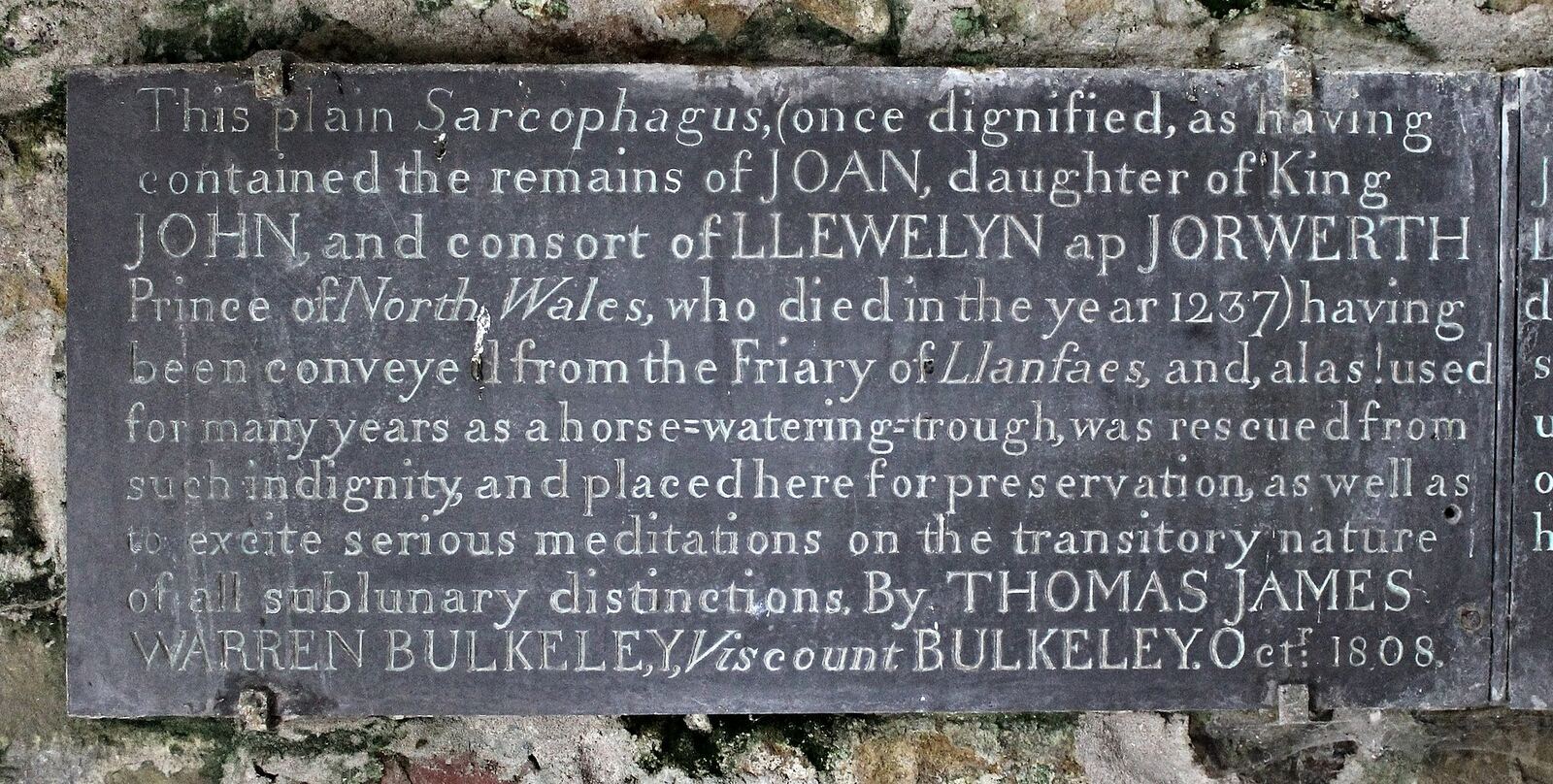 This plain Sarcophagus, (once dignified, as having contained the remains of JOAN, daughter of King JOHN and consort of LLEWELYN ap JORWERTH Prince of North Wales, who died in the year 1237) having been conveyed from the Friary of Llanfaes, and, alas! used for many years as a horse-watering-trough, was rescued from such indignity, and placed here for preservation, as well as to excite serious meditations on the transitory nature of all sublunary distinctions. By THOMAS JAMES WARREN BULKELEY, Viscount BULKELEY. Octr 1808. Inscription found at: Church of St Mary and St Nicholas, Beaumaris, North Wales. Grade: I; Date Listed: 23 September 1950; Cadw Building ID: 5620.